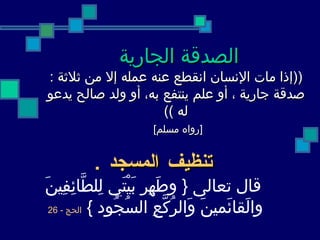 الصدقة الجارية   (( إذا مات   الإنسان انقطع عنه عمله إلا من ثلاثة  :  صدقة جارية ، أو علم ينتفع به، أو   ولد صالح يدعو له  )) [ رواه مسلم ]     تنظيف المسجد  . قال تعالى  {  وطَهِر بَيْتَي لِلطَّائِفِينَ والَقائَمينَ وَالرُكَّعِ السُجُود  }   الحج  - 26   
