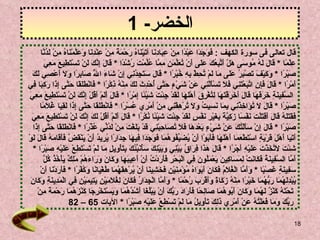 الخضر - 1 قال تعالى فى سورة الكهف  :  فَوَجَدَا عَبْدًا مِنْ عِبَادِنَا آتَيْنَاهُ رَحْمَةً مِنْ عِنْدِنَا وَعَلَّمْنَاهُ مِنْ لَدُنَّا  عِلْمً ا  *  قَالَ لَهُ مُوسَى هَلْ أَتَّبِعُكَ عَلَى أَنْ تُعَلِّمَنِ مِمَّا عُلِّمْتَ رُشْدًا   *  قَالَ إِنَّكَ لَنْ تَسْتَطِيعَ مَعِيَ  صَبْرًا   *  وَكَيْفَ تَصْبِرُ عَلَى مَا لَمْ تُحِطْ بِهِ خُبْرًا   *  قَالَ سَتَجِدُنِي إِنْ شَاءَ اللَّهُ صَابِرًا وَلَا أَعْصِي لَكَ  أَمْرًا   *  قَالَ فَإِنِ اتَّبَعْتَنِي فَلَا تَسْأَلْنِي عَنْ شَيْءٍ حَتَّى أُحْدِثَ لَكَ مِنْهُ ذِكْرًا   *  فَانْطَلَقَا حَتَّى إِذَا رَكِبَا فِي السَّفِينَةِ خَرَقَهَا قَالَ أَخَرَقْتَهَا لِتُغْرِقَ أَهْلَهَا لَقَدْ جِئْتَ شَيْئًا إِمْرًا   *  قَالَ أَلَمْ أَقُلْ إِنَّكَ لَنْ تَسْتَطِيعَ مَعِيَ  صَبْرًا   *  قَالَ لَا تُؤَاخِذْنِي بِمَا نَسِيتُ وَلَا تُرْهِقْنِي مِنْ أَمْرِي عُسْرًا   *  فَانْطَلَقَا حَتَّى إِذَا لَقِيَا غُلَامًا  فَقَتَلَهُ قَالَ أَقَتَلْتَ نَفْسًا زَكِيَّةً بِغَيْرِ نَفْسٍ لَقَدْ جِئْتَ شَيْئًا نُكْرًا   *  قَالَ أَلَمْ أَقُلْ لَكَ إِنَّكَ لَنْ تَسْتَطِيعَ مَعِيَ  صَبْرًا   *  قَالَ إِنْ سَأَلْتُكَ عَنْ شَيْءٍ بَعْدَهَا فَلَا تُصَاحِبْنِي قَدْ بَلَغْتَ مِنْ لَدُنِّي عُذْرًا   *  فَانْطَلَقَا حَتَّى إِذَا  أَتَيَا أَهْلَ قَرْيَةٍ اسْتَطْعَمَا أَهْلَهَا فَأَبَوْا أَنْ يُضَيِّفُوهُمَا فَوَجَدَا فِيهَا جِدَارًا يُرِيدُ أَنْ يَنْقَضَّ فَأَقَامَهُ قَالَ لَوْ  شِئْتَ لَاتَّخَذْتَ عَلَيْهِ أَجْرًا   *  قَالَ هَذَا فِرَاقُ بَيْنِي وَبَيْنِكَ سَأُنَبِّئُكَ بِتَأْوِيلِ مَا لَمْ تَسْتَطِعْ عَلَيْهِ صَبْرًا   *  أَمَّا السَّفِينَةُ فَكَانَتْ لِمَسَاكِينَ يَعْمَلُونَ فِي الْبَحْرِ فَأَرَدْتُ أَنْ أَعِيبَهَا وَكَانَ وَرَاءَهُمْ مَلِكٌ يَأْخُذُ كُلَّ  سَفِينَةٍ غَصْبًا   *  وَأَمَّا الْغُلَامُ فَكَانَ أَبَوَاهُ مُؤْمِنَيْنِ فَخَشِينَا أَنْ يُرْهِقَهُمَا طُغْيَانًا وَكُفْرًا   *  فَأَرَدْنَا أَنْ  يُبْدِلَهُمَا رَبُّهُمَا خَيْرًا مِنْهُ زَكَاةً وَأَقْرَبَ رُحْمًا   *  وَأَمَّا الْجِدَارُ فَكَانَ لِغُلَامَيْنِ يَتِيمَيْنِ فِي الْمَدِينَةِ وَكَانَ تَحْتَهُ كَنْزٌ لَهُمَا وَكَانَ أَبُوهُمَا صَالِحًا فَأَرَادَ رَبُّكَ أَنْ يَبْلُغَا أَشُدَّهُمَا وَيَسْتَخْرِجَا كَنْزَهُمَا رَحْمَةً مِنْ رَبِّكَ وَمَا فَعَلْتُهُ عَنْ أَمْرِي ذَلِكَ تَأْوِيلُ مَا لَمْ تَسْطِعْ عَلَيْهِ صَبْرًا   *  الآيات  65 – 82  