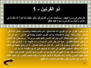 ذو القرنين   - 1 كل ما يخبرنا القرآن عن  ذى القرنين  أنه ملك صالح   ، آمن بالله وبالبعث وبالحساب   ، فمكّن الله له في  الأرض   ، وقوّى ملكه   ، ويسر له فتوحاته .   بدأ ذو القرنين التجوال بجيشه في الأرض   ، داعيا إلى الله .  فاتجه غربا، حتى وصل للمكان الذي تبدو فيه الشمس كأنها تغيب من ورا ئه  .  وربما يكون هذا المكان  هو شاطئ المحيط الأطلسي   ، حيث كان يظن الناس ألا يابسة وراءه .  فألهمه الله – أوأوحى إليه   – أنه مالك أمر القوم الذين يسكنون هذه الديار   ،   فما كان من الملك الصالح   ، إلا أن وضّح منهجه في الحكم   فأعلن أنه سيعاقب المعتدين الظالمين في الدنيا، ثم حسابهم على الله يوم القيامة ،  أما من آمن   ،  فسيكرمه ويحسن إليه .   بعد أن انتهى ذو القرنين من أمر الغرب، توجه للشرق   .  فوصل   لأول منطقة  تطلع عليها الشمس .  وكانت أرضا مكشوفة لا أشجار فيها ولا مرتفات تحجب الشمس عن أهلها .  فحكم  ذو   القرنين في المشرق بنفس حكمه في المغرب   ، ثم انطلق   . قال تعالى فى سورة الكهف  :  وَيَسْأَلُونَكَ عَنْ ذِي الْقَرْنَيْنِ قُلْ سَأَتْلُو عَلَيْكُمْ مِنْهُ ذِكْرًا *  إِنَّا مَكَّنَّا لَهُ فِي الْأَرْضِ وَآتَيْنَاهُ مِنْ كُلِّ شَيْءٍ سَبَبًا   ( 83 -84) 