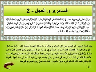 وقال تعالى فى سورة طه  :  {   وَمَا أَعْجَلَكَ عَنْ قَوْمِكَ يَامُوسَى *  قَالَ هُمْ أُولَاءِ عَلَى أَثَرِي وَعَجِلْتُ إِلَيْكَ  رَبِّ لِتَرْضَى   *   قَالَ فَإِنَّا قَدْ فَتَنَّا قَوْمَكَ مِنْ بَعْدِكَ وَأَضَلَّهُمْ السَّامِرِيّ   *  فَرَجَعَ مُوسَى إِلَى قَوْمِهِ غَضْبَانَ  أَسِفاً قَالَ يَاقَوْمِ أَلَمْ يَعِدْكُمْ رَبُّكُمْ وَعْداً حَسَناً أَفَطَالَ عَلَيْكُمْ الْعَهْدُ أَمْ أَرَدْتُمْ أَنْ يَحِلَّ عَلَيْكُمْ غَضَبٌ مِنْ رَبِّكُمْ  فَأَخْلَفْتُمْ مَوْعِدِي   * . ( آيات  83   -  86   ) . السامرى و العجل   - 2   بقية قصة العجل  :  ثم أقبل موسى على السامري  و قَالَ  له  ما حملك على ما صنعت  قال  :  رأيت جبرائيل وهو راكب فرساً  {   فَقَبَضْتُ قَبْضَةً مِنْ أَثَرِ الرَّسُولِ   }.  أي من أثر فرس جبريل   .  قَالَ فَاذْهَبْ فَإِنَّ لَكَ فِي  الْحَيَاةِ أَنْ تَقُولَ لا مِسَاسَ }.  وهذا دعاء عليه بأن لا يمس أحداً، معاقبة له على مسه ما لم يكن له مسه، هذا معاقبة له في الدنيا، ثم توعده في الأخرى   .  قال   :  فعمد موسى عليه السلام إلى هذا العجل، فحرقه قيل بالنار، كما قاله قتادة وغيره .  وقيل بالمبارد، كما قاله عليّ وابن عباس وغيرهما   . 