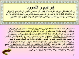 ذهب إبراهيم عليه السلام لملك متألّه كان في زمانه .   روي أن الملك المعاصر لإبراهيم كان يلقب (   بالنمرود   )  وهو ملك الآراميين بالعراق   .  أخبرنا   الله تعالى في كتابه الحكيم الحجة الأولى التي أ قامها إبراهيم عليه السلام على الملك الطاغية، فقال  إبراهيم بهدوء :  (   رَبِّيَ الَّذِي يُحْيِـي وَيُمِيتُ   )   قال الملك :  (   أَنَا أُحْيِـي وَأُمِيتُ   )   أستطيع أن  أحضر  رجلا يسير في الشارع  وأقتله ، وأستطيع أن أعفو  عن محكوم عليه بالإعدام وأنجيه من الموت ..  وبذلك أكون قادرا على الحياة والموت .  لم يجادل   إبراهيم  الملك  لسذاجة ما يقول   .  غير أنه أراد أن يثبت للملك أنه يتوهم في نفسه القدرة وهو في  الحقيقة ليس قادرا .  فقال  إبراهيم   :  (   فَإِنَّ اللّهَ يَأْتِي بِالشَّمْسِ مِنَ الْمَشْرِقِ فَأْتِ بِهَا مِنَ الْمَغْرِبِ )   استمع الملك إلى تحدي إبراهيم صامتا ..  فلما انتهى كلام النبي بهت الملك .  أحس بالعجز ولم يستطع أن  يجيب   .  انصرف إبراهيم من قصر الملك، بعد أن بهت الذي كفر . .  إبراهيم و النمرود   ورد ذكر القصة في سورة  (  ا لبقرة  – الآي ة   258 )  قال الله تعالى   :{ أَلَمْ تَرَ إِلَى الَّذِي حَاجَّ إِبْرَاهِيمَ فِي رَبِّهِ أَنْ آتَاهُ اللَّهُ الْمُلْكَ إِذْ قَالَ إِبْرَاهِيمُ رَبِّي الَّذِي يُحْيِي وَيُمِيتُ قَالَ أَنَا أُحْيِي وَأُمِيتُ قَالَ إِبْرَاهِيمُ فَإِنَّ اللَّهَ يَأْتِي بِالشَّمْسِ مِنْ الْمَشْرِقِ فَأْتِ بِهَا مِنْ الْمَغْرِبِ فَبُهِتَ الَّذِي كَفَرَ وَاللَّهُ لا يَهْدِي الْقَوْمَ الظَّالِمِينَ }. 