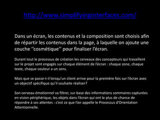 http://www.simplifyinginterfaces.com/
Dans un écran, les contenus et la composition sont choisis afin
de répartir les contenus dans la page, à laquelle on ajoute une
couche ‘’cosmétique’’ pour finaliser l’écran.
Durant tout le processus de création les cerveaux des concepteurs qui travaillent
sur le projet sont engagés sur chaque élément de l’écran : chaque zone, chaque
texte, chaque couleur a un sens.
Mais que se passe-t-il lorsqu’un client arrive pour la première fois sur l’écran avec
un objectif spécifique qu’il souhaite réaliser?
Son cerveau émotionnel va filtrer, sur base des informations sommaires capturées
en vision périphérique, les objets dans l’écran qui ont le plus de chance de
répondre à ses attentes : c’est ce que l’on appelle le Processus d’Orientation
Attentionnelle.
 
