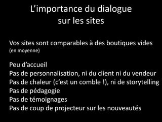L’importance du dialogue
sur les sites
Vos sites sont comparables à des boutiques vides
(en moyenne)
Peu d’accueil
Pas de personnalisation, ni du client ni du vendeur
Pas de chaleur (c’est un comble !), ni de storytelling
Pas de pédagogie
Pas de témoignages
Pas de coup de projecteur sur les nouveautés
 