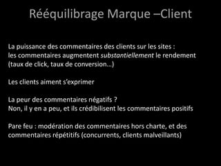 Rééquilibrage Marque –Client
La puissance des commentaires des clients sur les sites :
les commentaires augmentent substantiellement le rendement
(taux de click, taux de conversion…)
Les clients aiment s’exprimer
La peur des commentaires négatifs ?
Non, il y en a peu, et ils crédibilisent les commentaires positifs
Pare feu : modération des commentaires hors charte, et des
commentaires répétitifs (concurrents, clients malveillants)
 