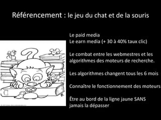 Référencement : le jeu du chat et de la souris
Le paid media
Le earn media (+ 30 à 40% taux clic)
Le combat entre les webmestres et les
algorithmes des moteurs de recherche.
Les algorithmes changent tous les 6 mois
Connaître le fonctionnement des moteurs
Être au bord de la ligne jaune SANS
jamais la dépasser
 