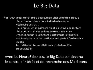 Le Big Data
Avec les NeuroSciences, le Big Data est devenu
le centre d’intérêt et de recherche des Marketers
Pourquoi : Pour comprendre pourquoi un phénomène se produit
Pour comprendre ce qui – individuellement –
déclenche un achat
Pour optimiser un parcours client sur le Web ou in-store
Pour déclencher des actions en temps réel et en
géo localisation : augmenter les prix via les étiquettes
électroniques dans les boutiques aéroports à l’arrivée des
avions
Pour détecter des corrélations improbables (Effet
sérendipité !)
 