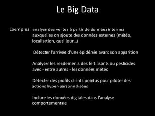Le Big Data
Exemples : analyse des ventes à partir de données internes
auxquelles on ajoute des données externes (météo,
localisation, quel jour…)
Détecter l’arrivée d’une épidémie avant son apparition
Analyser les rendements des fertilisants ou pesticides
avec - entre autres - les données météo
Détecter des profils clients pointus pour piloter des
actions hyper-personnalisées
Inclure les données digitales dans l’analyse
comportementale
 