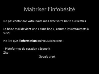 Maîtriser l’infobésité
Ne pas confondre votre boite mail avec votre boite aux lettres
La boite mail devient une « time line », comme les restaurants à
sushi
Ne lire que l’information qui vous concerne :
- Plateformes de curation : Scoop.it
Zite
Google alert
 
