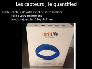 Les capteurs ; le quantified
Larklife : capteur de votre vie et de votre sommeil
relié à votre smartphone
vendu aujourd’hui à l’Apple Store
 