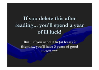 If you delete this after
reading... you'll spend a year
          of ill luck!
    But... if you send it to (at least) 2
  friends... you'll have 3 years of good
                 luck!!! ***
 