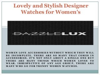 Lovely and Stylish Designer 
Watches for Women’s 
WOMEN LOVE ACCESSORIES WITHOUT WHICH THEY WILL 
BE INCOMPLETE. THERE ARE SO MANY THAT COMES IN 
ACCESSORIES . I T ’ S NOT ONLY ABOUT A SINGLE ONE BUT 
THERE ARE MANY THINGS WHICH WOMEN LOVES TO 
WEAR. IRRESPECTIVE OF ANY AGE GROUP, THERE ARE 
MANY WHO GO FOR TRENDY WOMEN WATCHES . 
 