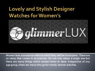 Women love accessories without which they will be incomplete. There are
so many that comes in accessories. It’s not only about a single one but
there are many things which women loves to wear. Irrespective of any
age group, there are many who go for trendy women watches.
 