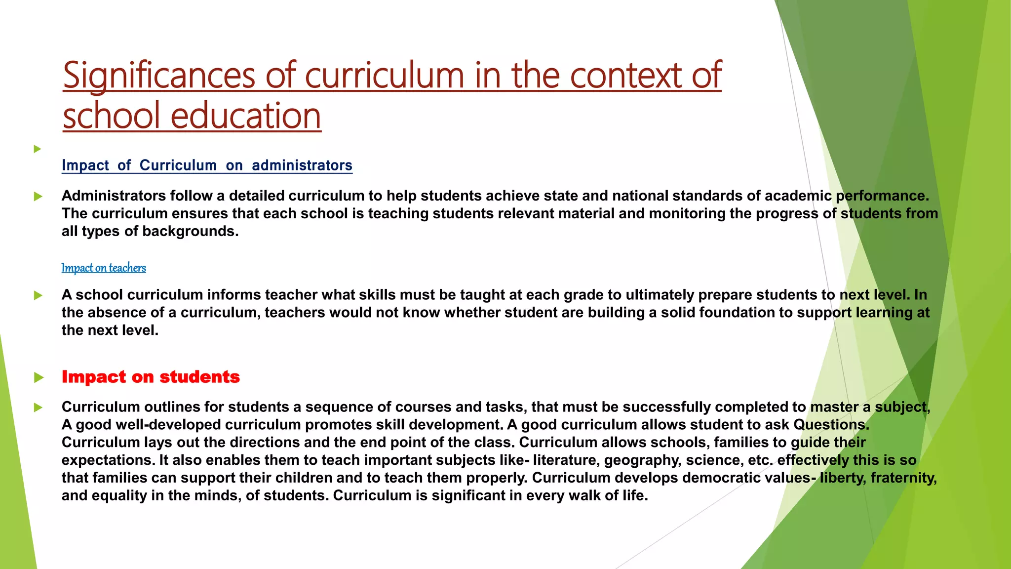 Significances of curriculum in the context of
school education

Impact of Curriculum on administrators
 Administrators follow a detailed curriculum to help students achieve state and national standards of academic performance.
The curriculum ensures that each school is teaching students relevant material and monitoring the progress of students from
all types of backgrounds.
Impactonteachers
 A school curriculum informs teacher what skills must be taught at each grade to ultimately prepare students to next level. In
the absence of a curriculum, teachers would not know whether student are building a solid foundation to support learning at
the next level.
 Impact on students
 Curriculum outlines for students a sequence of courses and tasks, that must be successfully completed to master a subject,
A good well-developed curriculum promotes skill development. A good curriculum allows student to ask Questions.
Curriculum lays out the directions and the end point of the class. Curriculum allows schools, families to guide their
expectations. It also enables them to teach important subjects like- literature, geography, science, etc. effectively this is so
that families can support their children and to teach them properly. Curriculum develops democratic values- liberty, fraternity,
and equality in the minds, of students. Curriculum is significant in every walk of life.
 