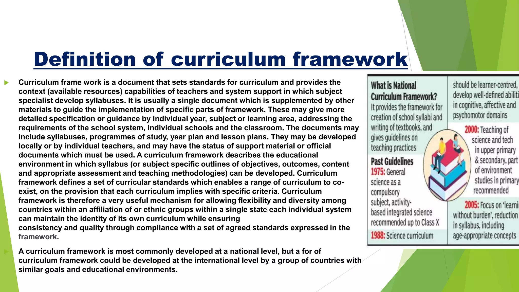 Definition of curriculum framework
 Curriculum frame work is a document that sets standards for curriculum and provides the
context (available resources) capabilities of teachers and system support in which subject
specialist develop syllabuses. It is usually a single document which is supplemented by other
materials to guide the implementation of specific parts of framework. These may give more
detailed specification or guidance by individual year, subject or learning area, addressing the
requirements of the school system, individual schools and the classroom. The documents may
include syllabuses, programmes of study, year plan and lesson plans. They may be developed
locally or by individual teachers, and may have the status of support material or official
documents which must be used. A curriculum framework describes the educational
environment in which syllabus (or subject specific outlines of objectives, outcomes, content
and appropriate assessment and teaching methodologies) can be developed. Curriculum
framework defines a set of curricular standards which enables a range of curriculum to co-
exist, on the provision that each curriculum implies with specific criteria. Curriculum
framework is therefore a very useful mechanism for allowing flexibility and diversity among
countries within an affiliation of or ethnic groups within a single state each individual system
can maintain the identity of its own curriculum while ensuring
consistency and quality through compliance with a set of agreed standards expressed in the
framework.
 A curriculum framework is most commonly developed at a national level, but a for of
curriculum framework could be developed at the international level by a group of countries with
similar goals and educational environments.
 