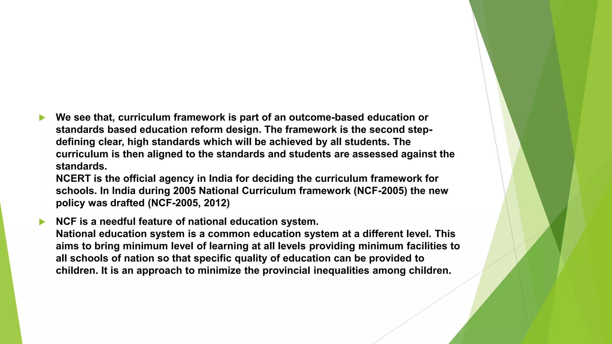  We see that, curriculum framework is part of an outcome-based education or
standards based education reform design. The framework is the second step-
defining clear, high standards which will be achieved by all students. The
curriculum is then aligned to the standards and students are assessed against the
standards.
NCERT is the official agency in India for deciding the curriculum framework for
schools. In India during 2005 National Curriculum framework (NCF-2005) the new
policy was drafted (NCF-2005, 2012)
 NCF is a needful feature of national education system.
National education system is a common education system at a different level. This
aims to bring minimum level of learning at all levels providing minimum facilities to
all schools of nation so that specific quality of education can be provided to
children. It is an approach to minimize the provincial inequalities among children.
 