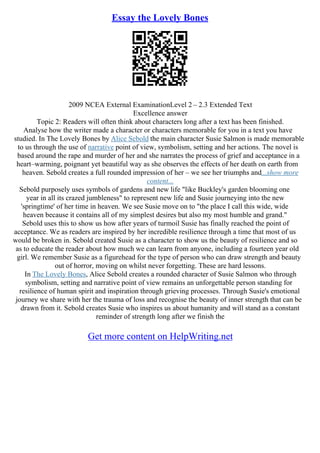 Essay the Lovely Bones
2009 NCEA External ExaminationLevel 2 – 2.3 Extended Text
Excellence answer
Topic 2: Readers will often think about characters long after a text has been finished.
Analyse how the writer made a character or characters memorable for you in a text you have
studied. In The Lovely Bones by Alice Sebold the main character Susie Salmon is made memorable
to us through the use of narrative point of view, symbolism, setting and her actions. The novel is
based around the rape and murder of her and she narrates the process of grief and acceptance in a
heart–warming, poignant yet beautiful way as she observes the effects of her death on earth from
heaven. Sebold creates a full rounded impression of her – we see her triumphs and...show more
content...
Sebold purposely uses symbols of gardens and new life "like Buckley's garden blooming one
year in all its crazed jumbleness" to represent new life and Susie journeying into the new
'springtime' of her time in heaven. We see Susie move on to "the place I call this wide, wide
heaven because it contains all of my simplest desires but also my most humble and grand."
Sebold uses this to show us how after years of turmoil Susie has finally reached the point of
acceptance. We as readers are inspired by her incredible resilience through a time that most of us
would be broken in. Sebold created Susie as a character to show us the beauty of resilience and so
as to educate the reader about how much we can learn from anyone, including a fourteen year old
girl. We remember Susie as a figurehead for the type of person who can draw strength and beauty
out of horror, moving on whilst never forgetting. These are hard lessons.
In The Lovely Bones, Alice Sebold creates a rounded character of Susie Salmon who through
symbolism, setting and narrative point of view remains an unforgettable person standing for
resilience of human spirit and inspiration through grieving processes. Through Susie's emotional
journey we share with her the trauma of loss and recognise the beauty of inner strength that can be
drawn from it. Sebold creates Susie who inspires us about humanity and will stand as a constant
reminder of strength long after we finish the
Get more content on HelpWriting.net
 