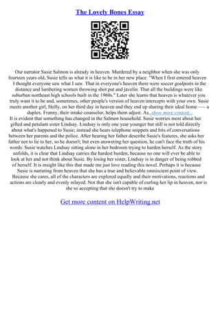 The Lovely Bones Essay
Our narrator Susie Salmon is already in heaven. Murdered by a neighbor when she was only
fourteen years old, Susie tells us what it is like to be in her new place. "When I first entered heaven
I thought everyone saw what I saw. That in everyone's heaven there were soccer goalposts in the
distance and lumbering women throwing shot put and javelin. That all the buildings were like
suburban northeast high schools built in the 1960s." Later she learns that heaven is whatever you
truly want it to be and, sometimes, other people's version of heaven intercepts with your own. Susie
meets another girl, Holly, on her third day in heaven and they end up sharing their ideal home ––– a
duplex. Franny, their intake counselor, helps them adjust. As...show more content...
It is evident that something has changed in the Salmon household. Susie worries most about her
gifted and petulant sister Lindsay. Lindsay is only one year younger but still is not told directly
about what's happened to Susie; instead she hears telephone snippets and bits of conversations
between her parents and the police. After hearing her father describe Susie's features, she asks her
father not to lie to her, so he doesn't; but even answering her question, he can't face the truth of his
words. Susie watches Lindsay sitting alone in her bedroom trying to harden herself. As the story
unfolds, it is clear that Lindsay carries the hardest burden, because no one will ever be able to
look at her and not think about Susie. By losing her sister, Lindsay is in danger of being robbed
of herself. It is insight like this that made me just love reading this novel. Perhaps it is because
Susie is narrating from heaven that she has a true and believable omniscient point of view.
Because she cares, all of the characters are explored equally and their motivations, reactions and
actions are clearly and evenly relayed. Not that she isn't capable of curling her lip in heaven, nor is
she so accepting that she doesn't try to make
Get more content on HelpWriting.net
 