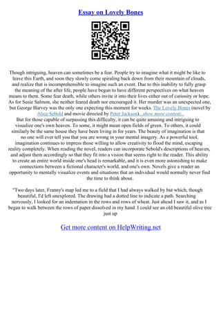 Essay on Lovely Bones
Though intriguing, heaven can sometimes be a fear. People try to imagine what it might be like to
leave this Earth, and soon they slowly come spiraling back down from their mountain of clouds,
and realize that is incomprehensible to imagine such an event. Due to this inability to fully grasp
the meaning of the after life, people have begun to have different perspectives on what heaven
means to them. Some fear death, while others invite it into their lives either out of curiosity or hope.
As for Susie Salmon, she neither feared death nor encouraged it. Her murder was an unexpected one,
but George Harvey was the only one expecting this moment for weeks. The Lovely Bones (novel by
Alice Sebold and movie directed by Peter Jackson)...show more content...
But for those capable of surpassing this difficulty, it can be quite amusing and intriguing to
visualize one's own heaven. To some, it might mean open fields of green. To others, it could
similarly be the same house they have been living in for years. The beauty of imagination is that
no one will ever tell you that you are wrong in your mental imagery. As a powerful tool,
imagination continues to impress those willing to allow creativity to flood the mind, escaping
reality completely. When reading the novel, readers can incorporate Sebold's descriptions of heaven,
and adjust them accordingly so that they fit into a vision that seems right to the reader. This ability
to create an entire world inside one's head is remarkable, and it is even more astonishing to make
connections between a fictional character's world, and one's own. Novels give a reader an
opportunity to mentally visualize events and situations that an individual would normally never find
the time to think about.
"Two days later, Franny's map led me to a field that I had always walked by but which, though
beautiful, I'd left unexplored. The drawing had a dotted line to indicate a path. Searching
nervously, I looked for an indentation in the rows and rows of wheat. Just ahead I saw it, and as I
began to walk between the rows of paper dissolved in my hand. I could see an old beautiful olive tree
just up
Get more content on HelpWriting.net
 