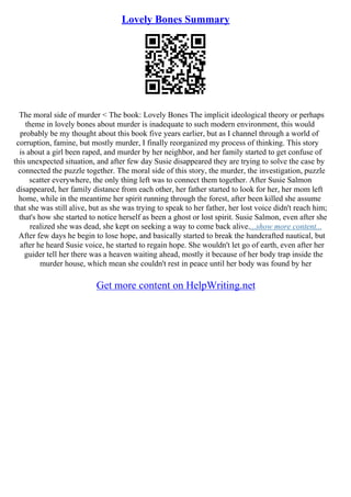 Lovely Bones Summary
The moral side of murder < The book: Lovely Bones The implicit ideological theory or perhaps
theme in lovely bones about murder is inadequate to such modern environment, this would
probably be my thought about this book five years earlier, but as I channel through a world of
corruption, famine, but mostly murder, I finally reorganized my process of thinking. This story
is about a girl been raped, and murder by her neighbor, and her family started to get confuse of
this unexpected situation, and after few day Susie disappeared they are trying to solve the case by
connected the puzzle together. The moral side of this story, the murder, the investigation, puzzle
scatter everywhere, the only thing left was to connect them together. After Susie Salmon
disappeared, her family distance from each other, her father started to look for her, her mom left
home, while in the meantime her spirit running through the forest, after been killed she assume
that she was still alive, but as she was trying to speak to her father, her lost voice didn't reach him;
that's how she started to notice herself as been a ghost or lost spirit. Susie Salmon, even after she
realized she was dead, she kept on seeking a way to come back alive....show more content...
After few days he begin to lose hope, and basically started to break the handcrafted nautical, but
after he heard Susie voice, he started to regain hope. She wouldn't let go of earth, even after her
guider tell her there was a heaven waiting ahead, mostly it because of her body trap inside the
murder house, which mean she couldn't rest in peace until her body was found by her
Get more content on HelpWriting.net
 