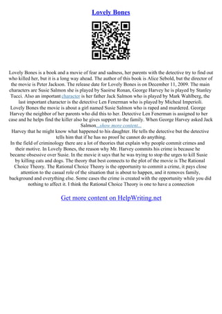 Lovely Bones
Lovely Bones is a book and a movie of fear and sadness, her parents with the detective try to find out
who killed her, but it is a long way ahead. The author of this book is Alice Sebold, but the director of
the movie is Peter Jackson. The release date for Lovely Bones is on December 11, 2009. The main
characters are Susie Salmon she is played by Saoirse Ronan, George Harvey he is played by Stanley
Tucci. Also an important character is her father Jack Salmon who is played by Mark Wahlberg, the
last important character is the detective Len Fenerman who is played by Micheal Imperioli.
Lovely Bones the movie is about a girl named Susie Salmon who is raped and murdered. George
Harvey the neighbor of her parents who did this to her. Detective Len Fenerman is assigned to her
case and he helps find the killer also he gives support to the family. When George Harvey asked Jack
Salmon...show more content...
Harvey that he might know what happened to his daughter. He tells the detective but the detective
tells him that if he has no proof he cannot do anything.
In the field of criminology there are a lot of theories that explain why people commit crimes and
their motive. In Lovely Bones, the reason why Mr. Harvey commits his crime is because he
became obsessive over Susie. In the movie it says that he was trying to stop the urges to kill Susie
by killing cats and dogs. The theory that best connects to the plot of the movie is The Rational
Choice Theory. The Rational Choice Theory is the opportunity to commit a crime, it pays close
attention to the casual role of the situation that is about to happen, and it removes family,
background and everything else. Some cases the crime is created with the opportunity while you did
nothing to affect it. I think the Rational Choice Theory is one to have a connection
Get more content on HelpWriting.net
 