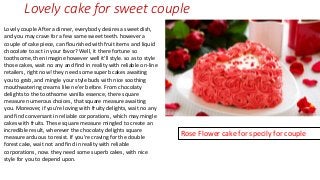 Lovely cake for sweet couple
Lovely couple After a dinner, everybody desires a sweet dish,
and you may crave for a few same sweet teeth. however a
couple of cake piece, can flourished with fruit items and liquid
chocolate to act in your favor? Well, it there fortune so
toothsome, then imagine however well it'll style. so as to style
those cakes, wait no any and find in reality with reliable on-line
retailers, right now! they need some superb cakes awaiting
you to grab, and mingle your style buds with nice soothing
mouthwatering creams like ne'er before. From chocolaty
delights to the toothsome vanilla essence, there square
measure numerous choices, that square measure awaiting
you. Moreover, if you're loving with fruity delights, wait no any
and find conversant in reliable corporations, which may mingle
cakes with fruits. These square measure mingled to create an
incredible result, wherever the chocolaty delights square
measure arduous to resist. If you're craving for the double
forest cake, wait not and find in reality with reliable
corporations, now. they need some superb cakes, with nice
style for you to depend upon.
Rose Flower cake for specily for couple
 
