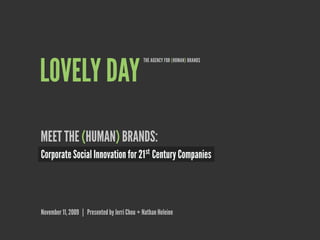 THE AGENCY FOR (HUMAN) BRANDS


LOVELY DAY
MEET THE (HUMAN) BRANDS:
Corporate Social Innovation for 21 st Century Companies




November 11, 2009 | Presented by Jerri Chou + Nathan Heleine
 