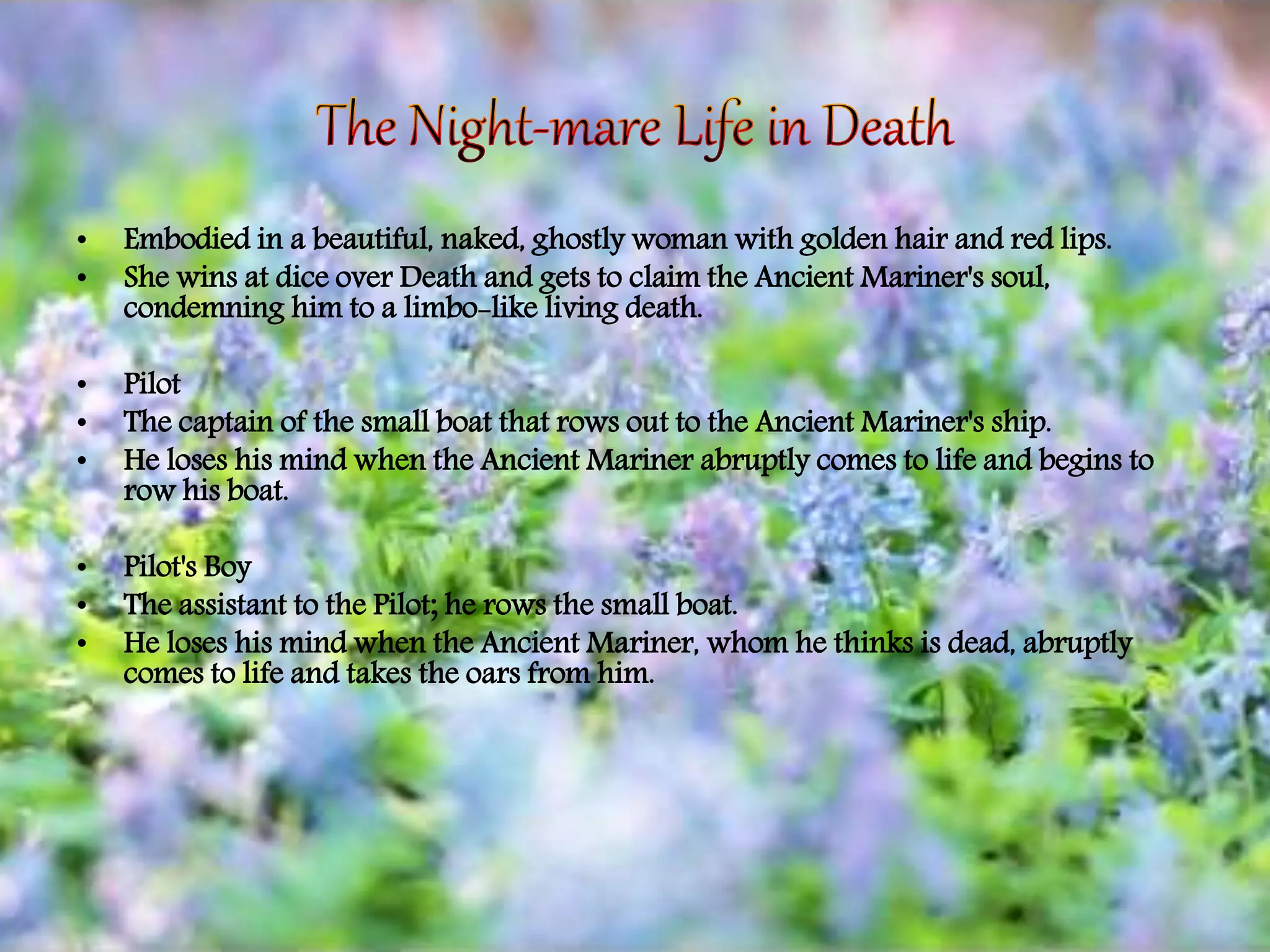 • Embodied in a beautiful, naked, ghostly woman with golden hair and red lips.
• She wins at dice over Death and gets to claim the Ancient Mariner's soul,
condemning him to a limbo-like living death.
• Pilot
• The captain of the small boat that rows out to the Ancient Mariner's ship.
• He loses his mind when the Ancient Mariner abruptly comes to life and begins to
row his boat.
• Pilot's Boy
• The assistant to the Pilot; he rows the small boat.
• He loses his mind when the Ancient Mariner, whom he thinks is dead, abruptly
comes to life and takes the oars from him.
 