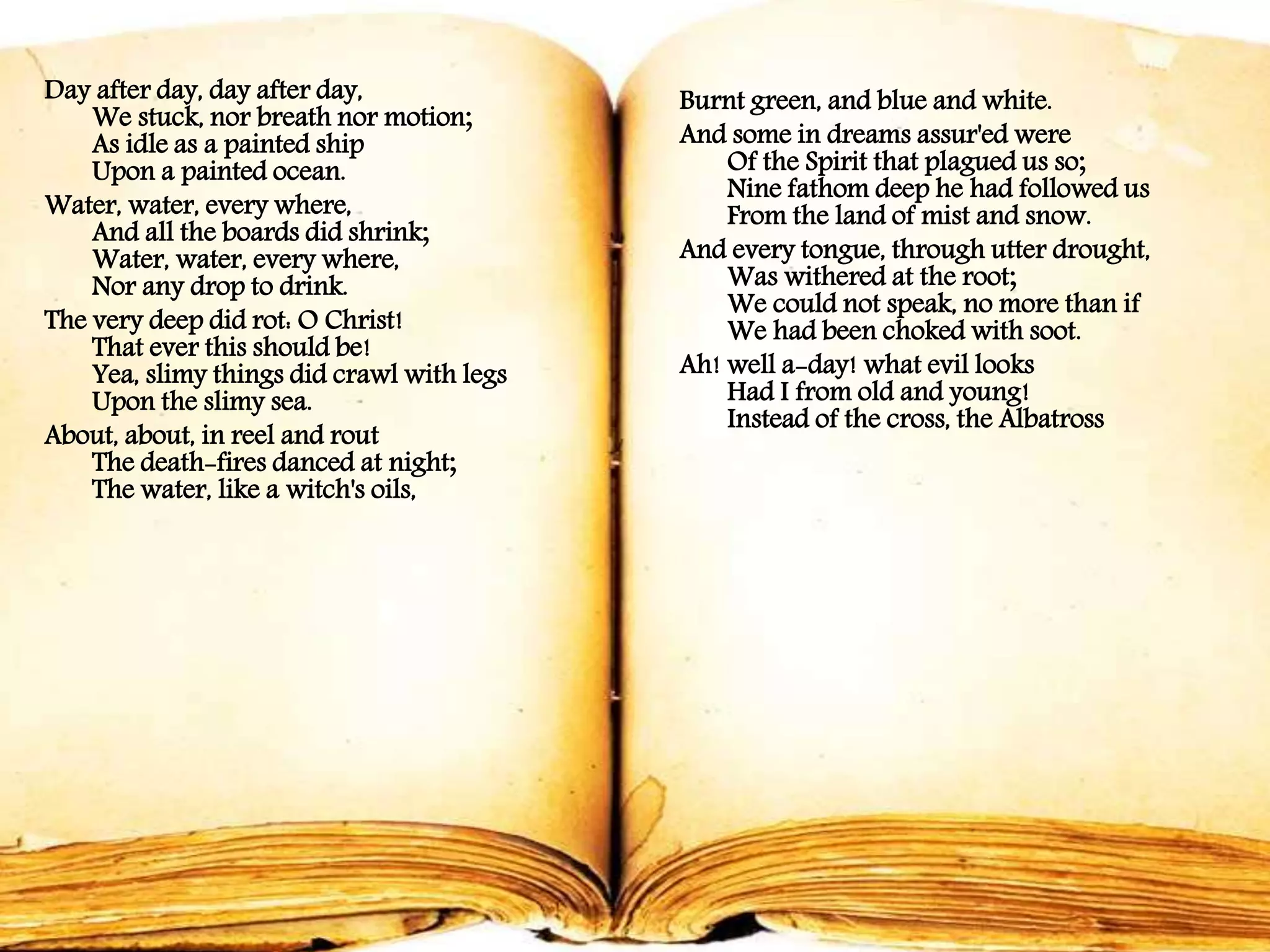 Day after day, day after day,
We stuck, nor breath nor motion;
As idle as a painted ship
Upon a painted ocean.
Water, water, every where,
And all the boards did shrink;
Water, water, every where,
Nor any drop to drink.
The very deep did rot: O Christ!
That ever this should be!
Yea, slimy things did crawl with legs
Upon the slimy sea.
About, about, in reel and rout
The death-fires danced at night;
The water, like a witch's oils,
Burnt green, and blue and white.
And some in dreams assur'ed were
Of the Spirit that plagued us so;
Nine fathom deep he had followed us
From the land of mist and snow.
And every tongue, through utter drought,
Was withered at the root;
We could not speak, no more than if
We had been choked with soot.
Ah! well a-day! what evil looks
Had I from old and young!
Instead of the cross, the Albatross
 
