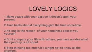 LOVELY LOGICS
1.Make peace with your past so it doesn’t spoil your
present.
2.Time heals almost everything,give the time sometime.
3.No one is the reason of your happiness except you
yourself.
4’Dont compare your life with others, you have no idea what
their journey is all about
5.Stop thinking too much.It’s alright not to know all the
answers.
 