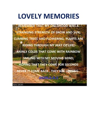 LOVELY MEMORIES
REMEMBER THAT MY CHILDHOOD WAS A
STRANGING STRENGTH OF SNOW AND SUN;
CLIMBING TREES AND FLOWERING, PLANTS ARE
RIDING THROUGH MY WAY OF LIFE;
RAINLY COLDS THAT COME WITH RAINBOW
SMILING WITH MY MOVING MIND;
HOPING THAT THEY COME FOR SECONDS
NEVER IT COME BACK , THEY ARE LOSSING .
AKHILA.A.S
 