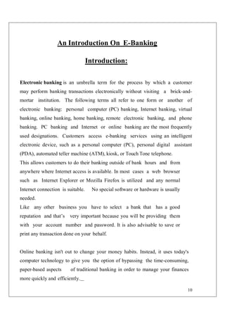 10
An Introduction On E-Banking
Introduction:
Electronic banking is an umbrella term for the process by which a customer
may perform banking transactions electronically without visiting a brick-and-
mortar institution. The following terms all refer to one form or another of
electronic banking: personal computer (PC) banking, Internet banking, virtual
banking, online banking, home banking, remote electronic banking, and phone
banking. PC banking and Internet or online banking are the most frequently
used designations. Customers access e-banking services using an intelligent
electronic device, such as a personal computer (PC), personal digital assistant
(PDA), automated teller machine (ATM), kiosk, or Touch Tone telephone.
This allows customers to do their banking outside of bank hours and from
anywhere where Internet access is available. In most cases a web browser
such as Internet Explorer or Mozilla Firefox is utilized and any normal
Internet connection is suitable. No special software or hardware is usually
needed.
Like any other business you have to select a bank that has a good
reputation and that’s very important because you will be providing them
with your account number and password. It is also advisable to save or
print any transaction done on your behalf.
Online banking isn't out to change your money habits. Instead, it uses today's
computer technology to give you the option of bypassing the time-consuming,
paper-based aspects of traditional banking in order to manage your finances
more quickly and efficiently.
 