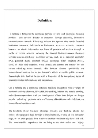 11
Definition:
E-banking is defined as the automated delivery of new and traditional banking
products and services directly to customers through electronic, interactive
communication channels. E-banking includes the systems that enable financial
institution customers, individuals or businesses, to access accounts, transact
business, or obtain information on financial products and services through a
public or private network, including the Internet. Customers access e-banking
services using an intelligent electronic device, such as a personal computer
(PC), personal digital assistant (PDA), automated teller machine (ATM),
kiosk, or Touch Tone telephone. While the risks and controls are similar for the
various e-banking access channels, this booklet focuses specifically on
Internet-based services due to the Internet’s widely accessible public network.
Accordingly, this booklet begins with a discussion of the two primary types of
Internet websites: informational and transactional
Our e-banking and e-commerce solutions facilitate integration with a variety of
electronic delivery channels, like ATM, tele-banking, Internet and mobile banking,
and call centre operations. And our development efforts have helped us design
popular e-Banking products such as eTreasury, eBankWorks and eHelpdesk, an
Internet-based assistance tool.
The flexibility of our business offerings provides our banking clients the
choice of engaging us right through to implementation, or only up to a particular
stage, or to even proceed from wherever another consultant may have left off.
The considerable experience that we bring to the table makes our highly
 
