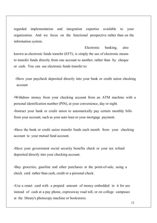 12
regarded implementation and integration expertise available to your
organization. And we focus on the functional perspective rather than on the
information system.
Electronic banking, also
known as electronic funds transfer (EFT), is simply the use of electronic means
to transfer funds directly from one account to another, rather than by cheque
or cash. You can use electronic funds transfer to:
•Have your paycheck deposited directly into your bank or credit union checking
account
•Withdraw money from your checking account from an ATM machine with a
personal identification number (PIN), at your convenience, day or night.
•Instruct your bank or credit union to automatically pay certain monthly bills
from your account, such as your auto loan or your mortgage payment.
•Have the bank or credit union transfer funds each month from your checking
account to your mutual fund account.
•Have your government social security benefits check or your tax refund
deposited directly into your checking account.
•Buy groceries, gasoline and other purchases at the point-of-sale, using a
check card rather than cash, credit or a personal check.
•Use a smart card with a prepaid amount of money embedded in it for use
instead of cash at a pay phone, expressway road toll, or on college campuses
at the library's photocopy machine or bookstores.
 