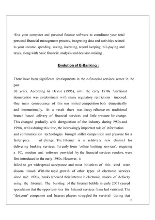 13
•Use your computer and personal finance software to coordinate your total
personal financial management process, integrating data and activities related
to your income, spending, saving, investing, record keeping, bill-paying and
taxes, along with basic financial analysis and decision making .
Evolution of E-Banking :
There have been significant developments in the e-financial services sector in the
past
30 years. According to Devlin (1995), until the early 1970s functional
demarcation was predominant with many regulatory restrictions imposed.
One main consequence of this was limited competition both domestically
and internationally. As a result there was heavy reliance on traditional
branch based delivery of financial services and little pressure for change.
This changed gradually with deregulation of the industry during 1980s and
1990s, whilst during this time, the increasingly important role of information
and communication technologies brought stiffer competition and pressure for a
faster pace of change. The Internet is a relatively new channel for
delivering banking services. Its early form ‘online banking services’, requiring
a PC, modem and software provided by the financial services vendors, were
first introduced in the early 1980s. However, it
failed to get widespread acceptance and most initiatives of this kind were
discon- tinued. With the rapid growth of other types of electronic services
since mid 1990s, banks renewed their interest in electronic modes of delivery
using the Internet. The bursting of the Internet bubble in early 2001 caused
speculation that the opportuni- ties for Internet services firms had vanished. The
“dot.com” companies and Internet players struggled for survival during that
 