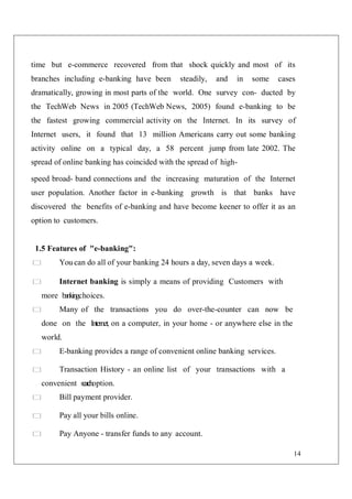 14
time but e-commerce recovered from that shock quickly and most of its
branches including e-banking have been steadily, and in some cases
dramatically, growing in most parts of the world. One survey con- ducted by
the TechWeb News in 2005 (TechWeb News, 2005) found e-banking to be
the fastest growing commercial activity on the Internet. In its survey of
Internet users, it found that 13 million Americans carry out some banking
activity online on a typical day, a 58 percent jump from late 2002. The
spread of online banking has coincided with the spread of high-
speed broad- band connections and the increasing maturation of the Internet
user population. Another factor in e-banking growth is that banks have
discovered the benefits of e-banking and have become keener to offer it as an
option to customers.
1.5 Features of "e-banking":
You can do all of your banking 24 hours a day, seven days a week.
Internet banking is simply a means of providing Customers with
more bankingchoices.
Many of the transactions you do over-the-counter can now be
done on the Internet, on a computer, in your home - or anywhere else in the
world.
E-banking provides a range of convenient online banking services.
Transaction History - an online list of your transactions with a
convenient sea
r
choption.
Bill payment provider.
Pay all your bills online.
Pay Anyone - transfer funds to any account.
 