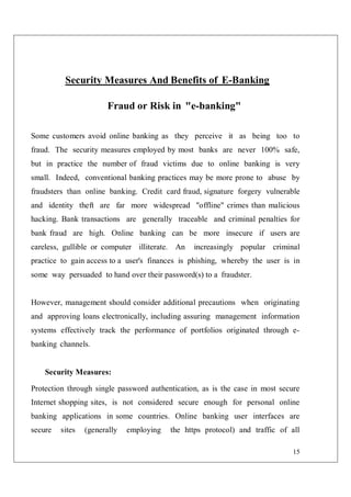 15
Security Measures And Benefits of E-Banking
Fraud or Risk in "e-banking"
Some customers avoid online banking as they perceive it as being too to
fraud. The security measures employed by most banks are never 100% safe,
but in practice the number of fraud victims due to online banking is very
small. Indeed, conventional banking practices may be more prone to abuse by
fraudsters than online banking. Credit card fraud, signature forgery vulnerable
and identity theft are far more widespread "offline" crimes than malicious
hacking. Bank transactions are generally traceable and criminal penalties for
bank fraud are high. Online banking can be more insecure if users are
careless, gullible or computer illiterate. An increasingly popular criminal
practice to gain access to a user's finances is phishing, whereby the user is in
some way persuaded to hand over their password(s) to a fraudster.
However, management should consider additional precautions when originating
and approving loans electronically, including assuring management information
systems effectively track the performance of portfolios originated through e-
banking channels.
Security Measures:
Protection through single password authentication, as is the case in most secure
Internet shopping sites, is not considered secure enough for personal online
banking applications in some countries. Online banking user interfaces are
secure sites (generally employing the https protocol) and traffic of all
 