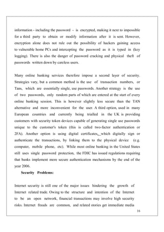 16
information - including the password - is encrypted, making it next to impossible
for a third party to obtain or modify information after it is sent. However,
encryption alone does not rule out the possibility of hackers gaining access
to vulnerable home PCs and intercepting the password as it is typed in (key
logging). There is also the danger of password cracking and physical theft of
passwords written down by careless users.
Many online banking services therefore impose a second layer of security.
Strategies vary, but a common method is the use of transaction numbers, or
Tans, which are essentially single, use passwords. Another strategy is the use
of two passwords, only random parts of which are entered at the start of every
online banking session. This is however slightly less secure than the TAN
alternative and more inconvenient for the user. A third option, used in many
European countries and currently being trialled in the UK is providing
customers with security token devices capable of generating single use passwords
unique to the customer's token (this is called two-factor authentication or
2FA). Another option is using digital certificates, which digitally sign or
authenticate the transactions, by linking them to the physical device (e.g.
computer, mobile phone, etc). While most online banking in the United States
still uses single password protection, the FDIC has issued regulations requiring
that banks implement more secure authentication mechanisms by the end of the
year 2006.
Security Problems:
Internet security is still one of the major issues hindering the growth of
Internet related trade. Owing to the structure and intention of the Internet
to be an open network, financial transactions may involve high security
risks. Internet frauds are common, and related stories get immediate media
 