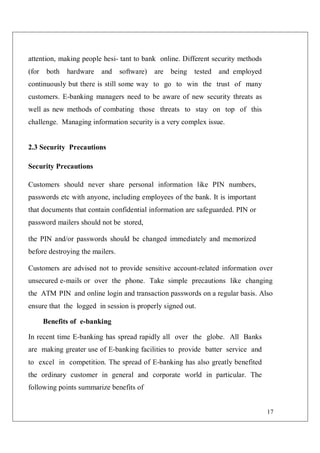 17
attention, making people hesi- tant to bank online. Different security methods
(for both hardware and software) are being tested and employed
continuously but there is still some way to go to win the trust of many
customers. E-banking managers need to be aware of new security threats as
well as new methods of combating those threats to stay on top of this
challenge. Managing information security is a very complex issue.
2.3 Security Precautions
Security Precautions
Customers should never share personal information like PIN numbers,
passwords etc with anyone, including employees of the bank. It is important
that documents that contain confidential information are safeguarded. PIN or
password mailers should not be stored,
the PIN and/or passwords should be changed immediately and memorized
before destroying the mailers.
Customers are advised not to provide sensitive account-related information over
unsecured e-mails or over the phone. Take simple precautions like changing
the ATM PIN and online login and transaction passwords on a regular basis. Also
ensure that the logged in session is properly signed out.
Benefits of e-banking
In recent time E-banking has spread rapidly all over the globe. All Banks
are making greater use of E-banking facilities to provide batter service and
to excel in competition. The spread of E-banking has also greatly benefited
the ordinary customer in general and corporate world in particular. The
following points summarize benefits of
 