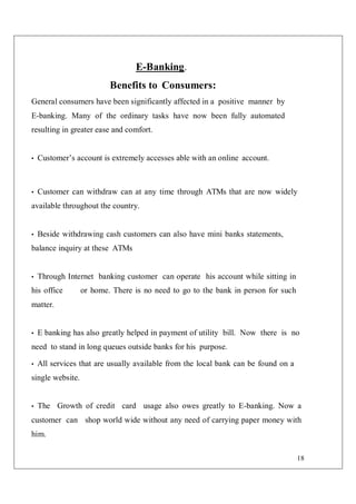18
E-Banking.
Benefits to Consumers:
General consumers have been significantly affected in a positive manner by
E-banking. Many of the ordinary tasks have now been fully automated
resulting in greater ease and comfort.
• Customer’s account is extremely accesses able with an online account.
• Customer can withdraw can at any time through ATMs that are now widely
available throughout the country.
• Beside withdrawing cash customers can also have mini banks statements,
balance inquiry at these ATMs
• Through Internet banking customer can operate his account while sitting in
his office or home. There is no need to go to the bank in person for such
matter.
• E banking has also greatly helped in payment of utility bill. Now there is no
need to stand in long queues outside banks for his purpose.
• All services that are usually available from the local bank can be found on a
single website.
• The Growth of credit card usage also owes greatly to E-banking. Now a
customer can shop world wide without any need of carrying paper money with
him.
 