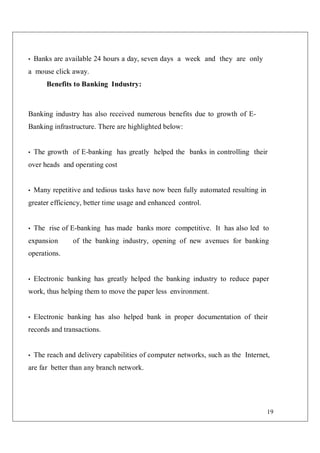 19
• Banks are available 24 hours a day, seven days a week and they are only
a mouse click away.
Benefits to Banking Industry:
Banking industry has also received numerous benefits due to growth of E-
Banking infrastructure. There are highlighted below:
• The growth of E-banking has greatly helped the banks in controlling their
over heads and operating cost
• Many repetitive and tedious tasks have now been fully automated resulting in
greater efficiency, better time usage and enhanced control.
• The rise of E-banking has made banks more competitive. It has also led to
expansion of the banking industry, opening of new avenues for banking
operations.
• Electronic banking has greatly helped the banking industry to reduce paper
work, thus helping them to move the paper less environment.
• Electronic banking has also helped bank in proper documentation of their
records and transactions.
• The reach and delivery capabilities of computer networks, such as the Internet,
are far better than any branch network.
 