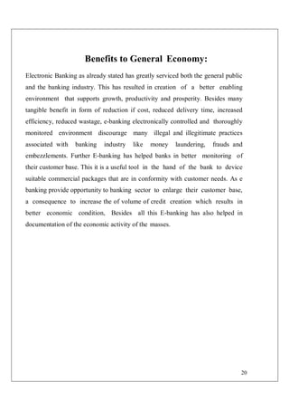20
Benefits to General Economy:
Electronic Banking as already stated has greatly serviced both the general public
and the banking industry. This has resulted in creation of a better enabling
environment that supports growth, productivity and prosperity. Besides many
tangible benefit in form of reduction if cost, reduced delivery time, increased
efficiency, reduced wastage, e-banking electronically controlled and thoroughly
monitored environment discourage many illegal and illegitimate practices
associated with banking industry like money laundering, frauds and
embezzlements. Further E-banking has helped banks in better monitoring of
their customer base. This it is a useful tool in the hand of the bank to device
suitable commercial packages that are in conformity with customer needs. As e
banking provide opportunity to banking sector to enlarge their customer base,
a consequence to increase the of volume of credit creation which results in
better economic condition, Besides all this E-banking has also helped in
documentation of the economic activity of the masses.
 