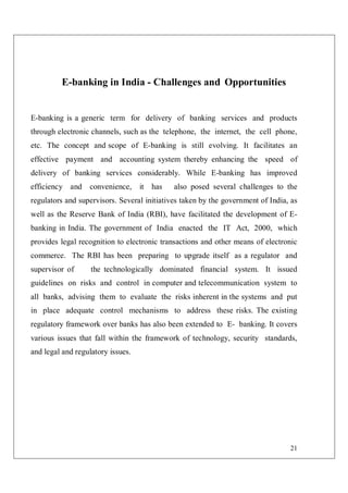 21
E-banking in India - Challenges and Opportunities
E-banking is a generic term for delivery of banking services and products
through electronic channels, such as the telephone, the internet, the cell phone,
etc. The concept and scope of E-banking is still evolving. It facilitates an
effective payment and accounting system thereby enhancing the speed of
delivery of banking services considerably. While E-banking has improved
efficiency and convenience, it has also posed several challenges to the
regulators and supervisors. Several initiatives taken by the government of India, as
well as the Reserve Bank of India (RBI), have facilitated the development of E-
banking in India. The government of India enacted the IT Act, 2000, which
provides legal recognition to electronic transactions and other means of electronic
commerce. The RBI has been preparing to upgrade itself as a regulator and
supervisor of the technologically dominated financial system. It issued
guidelines on risks and control in computer and telecommunication system to
all banks, advising them to evaluate the risks inherent in the systems and put
in place adequate control mechanisms to address these risks. The existing
regulatory framework over banks has also been extended to E- banking. It covers
various issues that fall within the framework of technology, security standards,
and legal and regulatory issues.
 