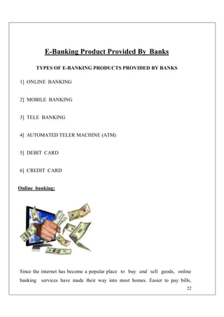 22
E-Banking Product Provided By Banks
TYPES OF E-BANKING PRODUCTS PROVIDED BY BANKS
1] ONLINE BANKING
2] MOBILE BANKING
3] TELE BANKING
4] AUTOMATED TELER MACHINE (ATM)
5] DEBIT CARD
6] CREDIT CARD
Online banking:
Since the internet has become a popular place to buy and sell goods, online
banking services have made their way into most homes. Easier to pay bills,
 