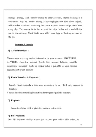 23
manage money, and transfer money to other accounts, internet banking is a
convenient way to handle money. Many employers now have direct deposit,
which makes it easier to put money into one's account. No more trips to the bank
every day. The money is in the account the night before and is available for
use on next morning. Most banks now offer some type of banking services on
the net.
Features & benefits
1] Account services :
You can now access up to date information on your accounts, ANYWHERE,
ANYTIME. Complete account details like account balance, monthly
statements, uncleared funds or cheque status is available for your Savings
account and Current account.
2] Funds Transfers & Payments:
Transfer funds instantly within your accounts or to any third party account in
Barclays.
You can also leave standing instructions for frequent / periodic transfers.
3] Requests
Request a cheque book or give stop payment instructions.
4] Bill Payments
Our Bill Payment facility allows you to pay your utility bills online, at
 