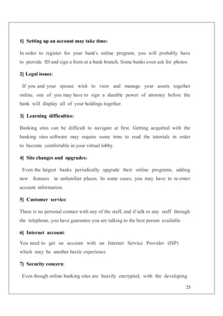 25
1] Setting up an account may take time:
In order to register for your bank's online program, you will probably have
to provide ID and sign a form at a bank branch. Some banks even ask for photos
2] Legal issues:
If you and your spouse wish to view and manage your assets together
online, one of you may have to sign a durable power of attorney before the
bank will display all of your holdings together.
3] Learning difficulties:
Banking sites can be difficult to navigate at first. Getting acquitted with the
banking sites software may require some time to read the tutorials in order
to become comfortable in your virtual lobby.
4] Site changes and upgrades:
Even the largest banks periodically upgrade their online programs, adding
new features in unfamiliar places. In some cases, you may have to re-enter
account information.
5] Customer service:
There is no personal contact with any of the staff, and if talk to any staff through
the telephone, you have guarantee you are talking to the best person available
6] Internet account:
You need to get an account with an Internet Service Provider (ISP)
which may be another hectic experience
7] Security concern:
Even though online banking sites are heavily encrypted, with the developing
 