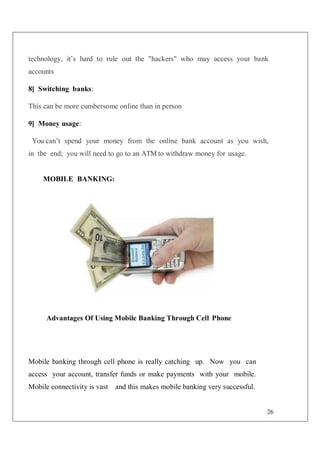 26
technology, it’s hard to rule out the "hackers" who may access your bank
accounts
8] Switching banks:
This can be more cumbersome online than in person
9] Money usage:
You can’t spend your money from the online bank account as you wish,
in the end; you will need to go to an ATM to withdraw money for usage.
MOBILE BANKING:
Advantages Of Using Mobile Banking Through Cell Phone
Mobile banking through cell phone is really catching up. Now you can
access your account, transfer funds or make payments with your mobile.
Mobile connectivity is vast and this makes mobile banking very successful.
 