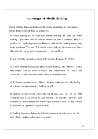 27
Advantages of Mobile Banking
Mobile banking through cell phone offers many advantages for customers as
well as banks. Some of them are as follows:-
1] Mobile banking has an edge over internet banking. In case of online
banking, you must have an internet connection and a computer. This is a
problem in developing countries. However, with mobile banking, connectivity
is not a problem. You can find mobile connectivity in the remotest of places
also where having an internet connection is a problem.
2] You can make transactions or pay bills anytime. It saves a lot of time
3] Mobile banking thorough cell phone is user friendly. The interface is also
very simple. You just need to follow the instructions to make the
transaction. It also saves the record of any transactions made.
4]. Cell phone banking is cost effective. Various banks provide this facility
at a lower cost as compared to banking by self.
5] Banking through mobile reduces the risk of fraud. You will get an SMS
whenever there is an activity in your account. This includes deposits, cash
withdrawals, funds transfer etc. You will get a notice as soon as any amount
is deducted or deposited in your account.
6] Banking through cell phone benefits the banks too. It cuts down on the
cost of tele- banking and is more economical.
 
