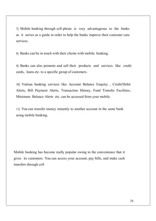 28
7] Mobile banking through cell phone is very advantageous to the banks
as it serves as a guide in order to help the banks improve their customer care
services.
8] Banks can be in touch with their clients with mobile banking.
9] Banks can also promote and sell their products and services like credit
cards, loans etc. to a specific group of customers.
10] Various banking services like Account Balance Enquiry , Credit/Debit
Alerts, Bill Payment Alerts, Transaction History, Fund Transfer Facilities,
Minimum Balance Alerts etc. can be accessed from your mobile.
11] You can transfer money instantly to another account in the same bank
using mobile banking.
Mobile banking has become really popular owing to the convenience that it
gives its customers. You can access your account, pay bills, and make cash
transfers through cell
 