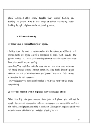 29
phone banking. It offers many benefits over internet banking and
banking in person. With the wide range of mobile connectivity, mobile
banking through cell phone can be accessed by anyone.
Pros of Mobile Banking:
1] Three ways to connect from your phone.
Arising from the need to accommodate the limitations of different cell
phones, banks are trying to offer a connection to meet most models. The
typical method to access your banking information is via a web browser on
those phones with Internet surfing
capability. You would log on in the same way as when using your computer.
For those phones without Internet capability, some banks provide special
software that you can download onto your phone. Other banks offer balance
information via text messaging.
How you access your banking information is really is a matter of cell phone
compatibility.
2] Accounts number are not displayed over wireless cell phone
When you log into your account from your cell phone you will not be
asked for account information and once you access your account the number is
not visible. Such precautions make it less likely (although not impossible) for your
sensitive financial information to bebre ached by hackers.
 