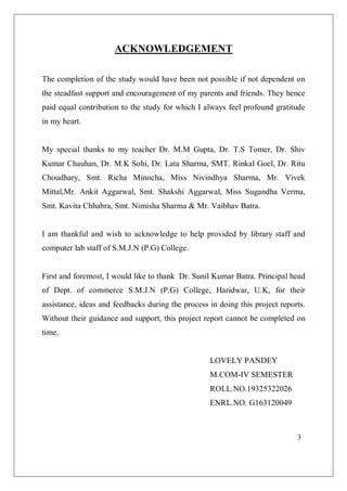 3
ACKNOWLEDGEMENT
The completion of the study would have been not possible if not dependent on
the steadfast support and encouragement of my parents and friends. They hence
paid equal contribution to the study for which I always feel profound gratitude
in my heart.
My special thanks to my teacher Dr. M.M Gupta, Dr. T.S Tomer, Dr. Shiv
Kumar Chauhan, Dr. M.K Sohi, Dr. Lata Sharma, SMT. Rinkal Goel, Dr. Ritu
Choudhary, Smt. Richa Minocha, Miss Nivindhya Sharma, Mr. Vivek
Mittal,Mr. Ankit Aggarwal, Smt. Shakshi Aggarwal, Miss Sugandha Verma,
Smt. Kavita Chhabra, Smt. Nimisha Sharma & Mr. Vaibhav Batra.
I am thankful and wish to acknowledge to help provided by library staff and
computer lab staff of S.M.J.N (P.G) College.
First and foremost, I would like to thank Dr. Sunil Kumar Batra. Principal head
of Dept. of commerce S.M.J.N (P.G) College, Haridwar, U.K, for their
assistance, ideas and feedbacks during the process in doing this project reports.
Without their guidance and support, this project report cannot be completed on
time.
LOVELY PANDEY
M.COM-IV SEMESTER
ROLL.NO.19325322026
ENRL.NO. G163120049
 